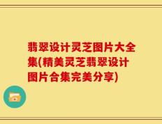 翡翠设计灵芝图片大全集(精美灵芝翡翠设计图片合集完美分享)
