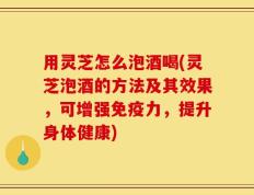 用灵芝怎么泡酒喝(灵芝泡酒的方法及其效果，可增强免疫力，提升身体健康)
