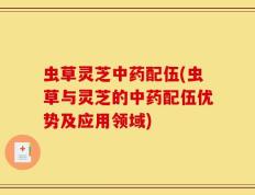 虫草灵芝中药配伍(虫草与灵芝的中药配伍优势及应用领域)