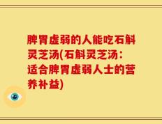 脾胃虚弱的人能吃石斛灵芝汤(石斛灵芝汤：适合脾胃虚弱人士的营养补益)