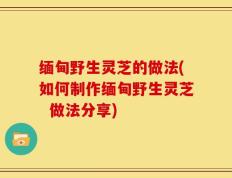 缅甸野生灵芝的做法(如何制作缅甸野生灵芝  做法分享)