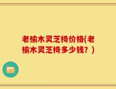 老榆木灵芝椅价格(老榆木灵芝椅多少钱？)