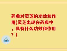 药典对灵芝的功效和作用(灵芝出现在药典中，具有什么功效和作用？)