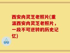 西安肉灵芝老照片(重温西安肉灵芝老照片，一段不可逆转的历史记忆)