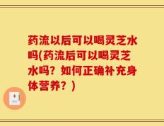 药流以后可以喝灵芝水吗(药流后可以喝灵芝水吗？如何正确补充身体营养？)