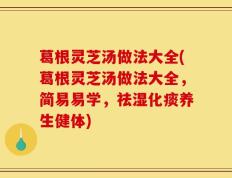 葛根灵芝汤做法大全(葛根灵芝汤做法大全，简易易学，祛湿化痰养生健体)