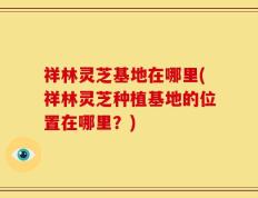 祥林灵芝基地在哪里(祥林灵芝种植基地的位置在哪里？)