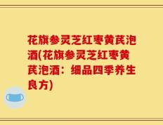 花旗参灵芝红枣黄芪泡酒(花旗参灵芝红枣黄芪泡酒：细品四季养生良方)