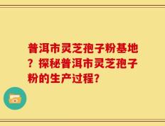 普洱市灵芝孢子粉基地？探秘普洱市灵芝孢子粉的生产过程？