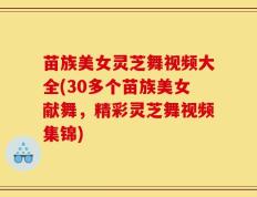 苗族美女灵芝舞视频大全(30多个苗族美女献舞，精彩灵芝舞视频集锦)