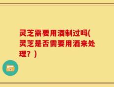 灵芝需要用酒制过吗(灵芝是否需要用酒来处理？)