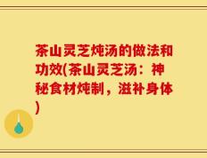茶山灵芝炖汤的做法和功效(茶山灵芝汤：神秘食材炖制，滋补身体)