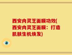 西安肉灵芝面膜功效(西安肉灵芝面膜：打造肌肤生机焕发)