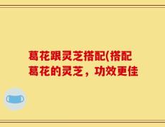 葛花跟灵芝搭配(搭配葛花的灵芝，功效更佳