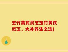 玉竹黄芪灵芝玉竹黄芪灵芝，大补养生之选)