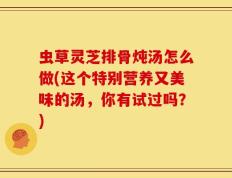 虫草灵芝排骨炖汤怎么做(这个特别营养又美味的汤，你有试过吗？)