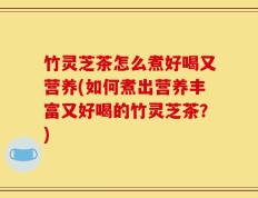 竹灵芝茶怎么煮好喝又营养(如何煮出营养丰富又好喝的竹灵芝茶？)