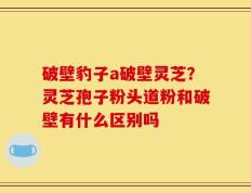 破壁豹子a破壁灵芝？灵芝孢子粉头道粉和破壁有什么区别吗