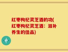 红枣枸杞灵芝酒的功(红枣枸杞灵芝酒：滋补养生的佳品)