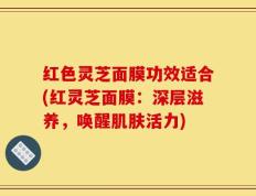 红色灵芝面膜功效适合(红灵芝面膜：深层滋养，唤醒肌肤活力)