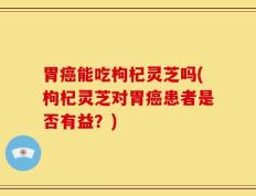 胃癌能吃枸杞灵芝吗(枸杞灵芝对胃癌患者是否有益？)