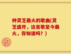 种灵芝最火的歌曲(灵芝盛开，这首歌至今最火，你知道吗？)