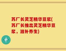 苏厂长灵芝精华豆浆(苏厂长推出灵芝精华豆浆，滋补养生)