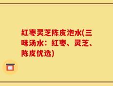 红枣灵芝陈皮泡水(三味汤水：红枣、灵芝、陈皮优选)