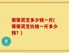 荣荣灵芝多少钱一斤(荣荣灵芝价格一斤多少钱？)