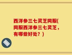 西洋参三七灵芝同服(同服西洋参三七灵芝，有哪些好处？)