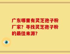 广东哪里有灵芝孢子粉厂家？寻找灵芝孢子粉的最佳来源？