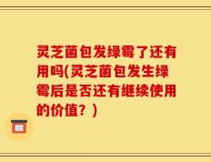 灵芝菌包发绿霉了还有用吗(灵芝菌包发生绿霉后是否还有继续使用的价值？)