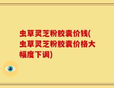 虫草灵芝粉胶囊价钱(虫草灵芝粉胶囊价格大幅度下调)