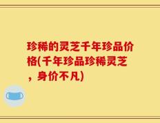 珍稀的灵芝千年珍品价格(千年珍品珍稀灵芝，身价不凡)