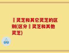艼灵芝和其它灵芝的区别(区分艼灵芝和其他灵芝)