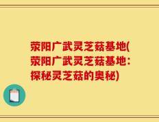荥阳广武灵芝菇基地(荥阳广武灵芝菇基地：探秘灵芝菇的奥秘)