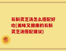 石斛灵芝汤怎么搭配好吃(美味又健康的石斛灵芝汤搭配建议)
