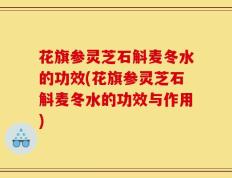 花旗参灵芝石斛麦冬水的功效(花旗参灵芝石斛麦冬水的功效与作用)