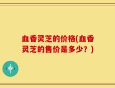 血香灵芝的价格(血香灵芝的售价是多少？)