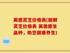 英德灵芝价格表(新鲜灵芝价格表 英德原生品种，助您健康养生)
