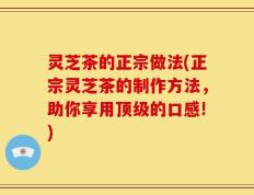灵芝茶的正宗做法(正宗灵芝茶的制作方法，助你享用顶级的口感!)