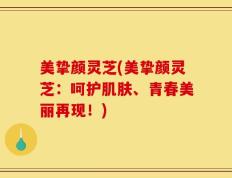 美挚颜灵芝(美挚颜灵芝：呵护肌肤、青春美丽再现！)