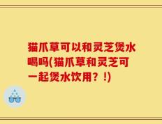 猫爪草可以和灵芝煲水喝吗(猫爪草和灵芝可一起煲水饮用？!)