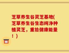 芝草养生谷灵芝基地(芝草养生谷生态纯净种植灵芝，重拾健康能量！)