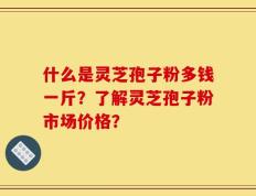 什么是灵芝孢子粉多钱一斤？了解灵芝孢子粉市场价格？