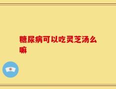 糖尿病可以吃灵芝汤么嘛