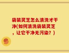 袋装灵芝怎么清洗才干净(如何清洗袋装灵芝，让它干净无污染？)