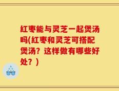 红枣能与灵芝一起煲汤吗(红枣和灵芝可搭配煲汤？这样做有哪些好处？)