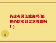 药店有灵芝胶囊吗(能在药店买到灵芝胶囊吗？)