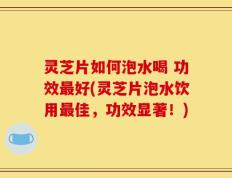 灵芝片如何泡水喝 功效最好(灵芝片泡水饮用最佳，功效显著！)